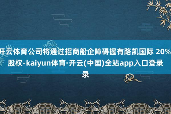 开云体育公司将通过招商船企障碍握有路凯国际 20% 股权-kaiyun体育·开云(中国)全站app入口登录