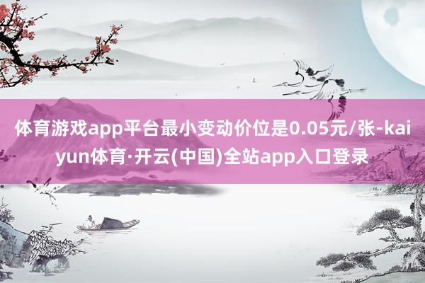 体育游戏app平台最小变动价位是0.05元/张-kaiyun体育·开云(中国)全站app入口登录