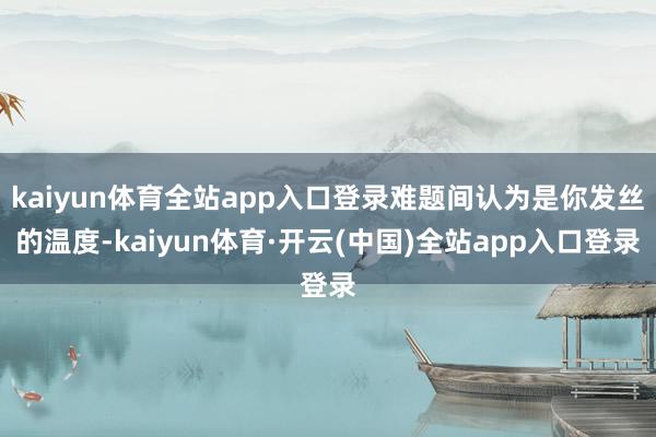kaiyun体育全站app入口登录难题间认为是你发丝的温度-kaiyun体育·开云(中国)全站app入口登录
