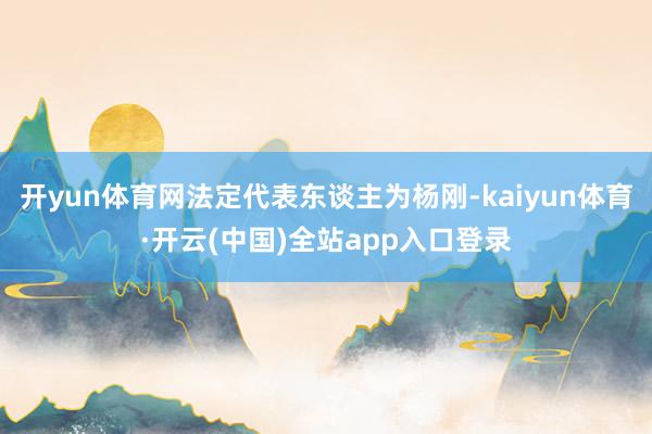开yun体育网法定代表东谈主为杨刚-kaiyun体育·开云(中国)全站app入口登录