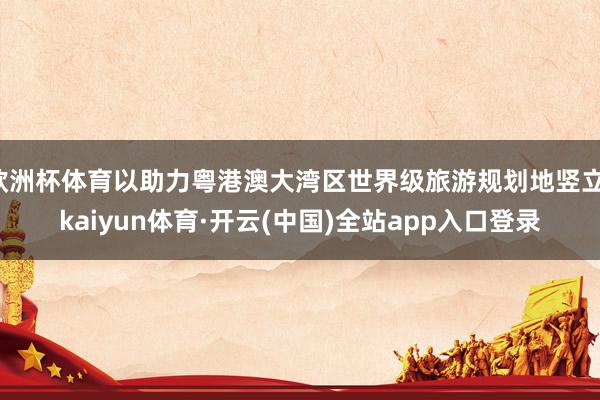 欧洲杯体育以助力粤港澳大湾区世界级旅游规划地竖立-kaiyun体育·开云(中国)全站app入口登录
