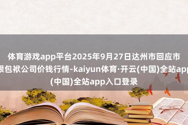 体育游戏app平台2025年9月27日达州市回应市集处置有限包袱公司价钱行情-kaiyun体育·开云(中国)全站app入口登录