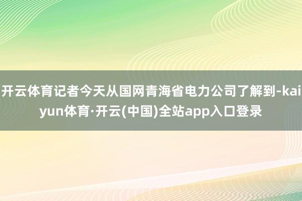 开云体育记者今天从国网青海省电力公司了解到-kaiyun体育·开云(中国)全站app入口登录