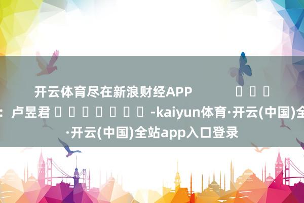 开云体育尽在新浪财经APP 包袱裁剪:卢昱君 -kaiyun体育·开云(中国)全站app入口登录
