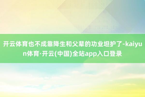 开云体育也不成靠降生和父辈的功业坦护了-kaiyun体育·开云(中国)全站app入口登录