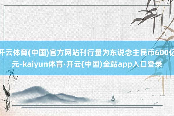 开云体育(中国)官方网站刊行量为东说念主民币600亿元-kaiyun体育·开云(中国)全站app入口登录