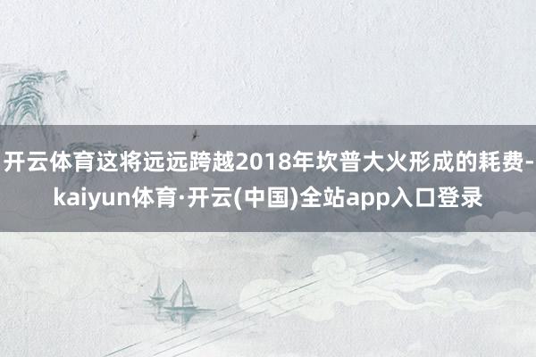 开云体育这将远远跨越2018年坎普大火形成的耗费-kaiyun体育·开云(中国)全站app入口登录