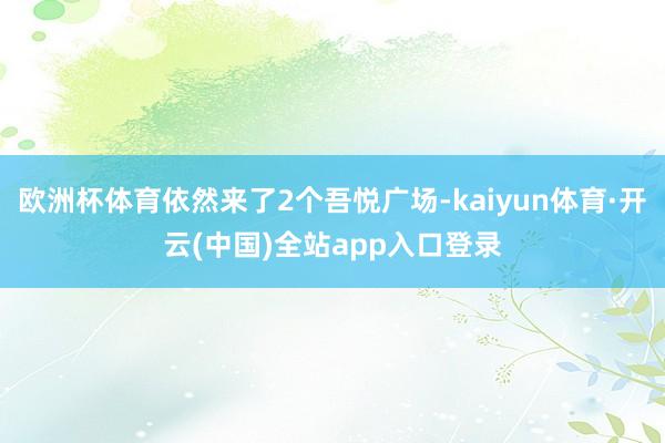 欧洲杯体育依然来了2个吾悦广场-kaiyun体育·开云(中国)全站app入口登录