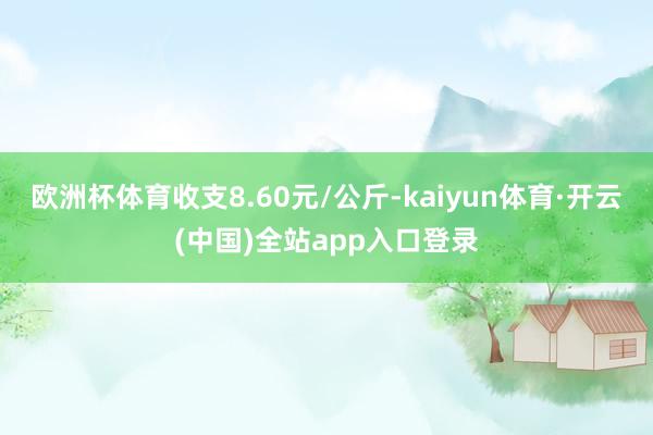 欧洲杯体育收支8.60元/公斤-kaiyun体育·开云(中国)全站app入口登录