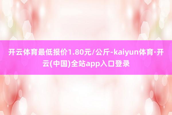 开云体育最低报价1.80元/公斤-kaiyun体育·开云(中国)全站app入口登录