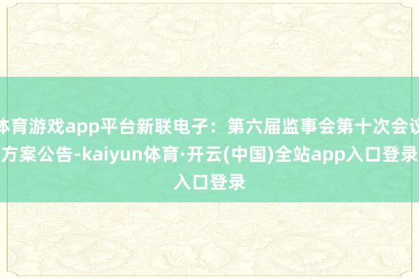 体育游戏app平台新联电子：第六届监事会第十次会议方案公告-kaiyun体育·开云(中国)全站app入口登录