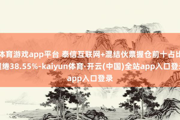 体育游戏app平台 泰信互联网+混结伙票握仓前十占比缱绻38.55%-kaiyun体育·开云(中国)全站app入口登录