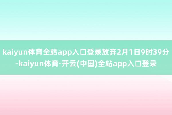 kaiyun体育全站app入口登录放弃2月1日9时39分-kaiyun体育·开云(中国)全站app入口登录