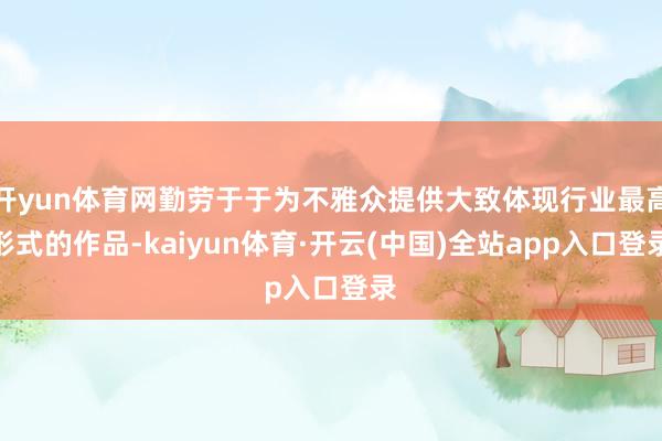 开yun体育网勤劳于于为不雅众提供大致体现行业最高形式的作品-kaiyun体育·开云(中国)全站app入口登录