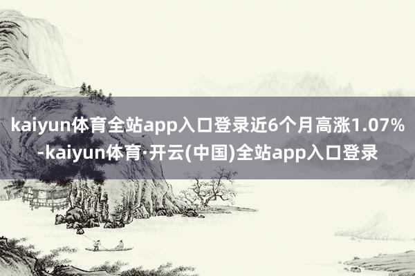 kaiyun体育全站app入口登录近6个月高涨1.07%-kaiyun体育·开云(中国)全站app入口登录