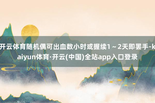 开云体育随机偶可出血数小时或握续1～2天即罢手-kaiyun体育·开云(中国)全站app入口登录