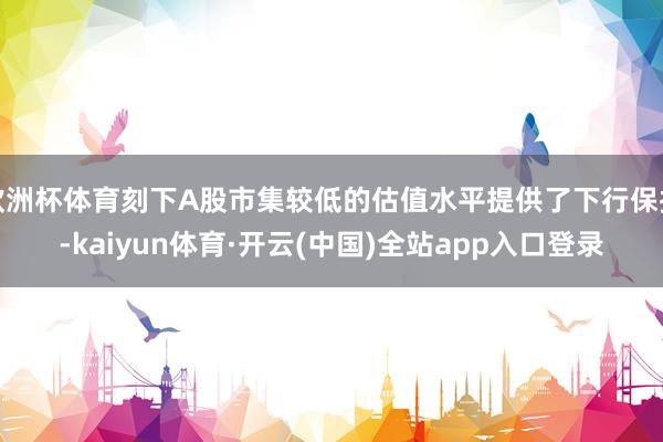 欧洲杯体育刻下A股市集较低的估值水平提供了下行保护-kaiyun体育·开云(中国)全站app入口登录