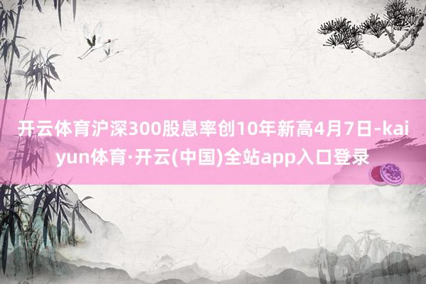 开云体育沪深300股息率创10年新高4月7日-kaiyun体育·开云(中国)全站app入口登录