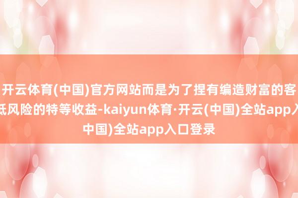 开云体育(中国)官方网站而是为了捏有编造财富的客户提供低风险的特等收益-kaiyun体育·开云(中国)全站app入口登录