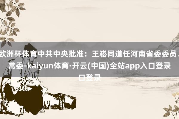 欧洲杯体育中共中央批准:王崧同道任河南省委委员、常委-kaiyun体育·开云(中国)全站app入口登录