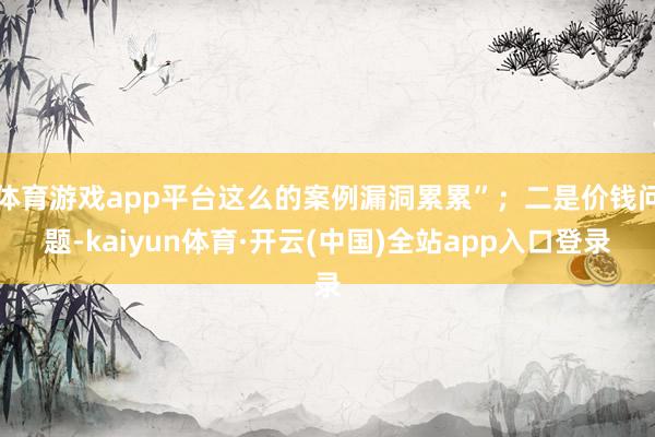 体育游戏app平台这么的案例漏洞累累”；二是价钱问题-kaiyun体育·开云(中国)全站app入口登录