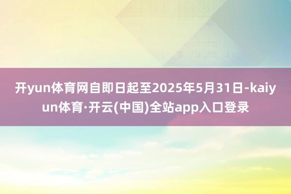 开yun体育网自即日起至2025年5月31日-kaiyun体育·开云(中国)全站app入口登录