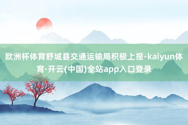 欧洲杯体育舒城县交通运输局积极上报-kaiyun体育·开云(中国)全站app入口登录