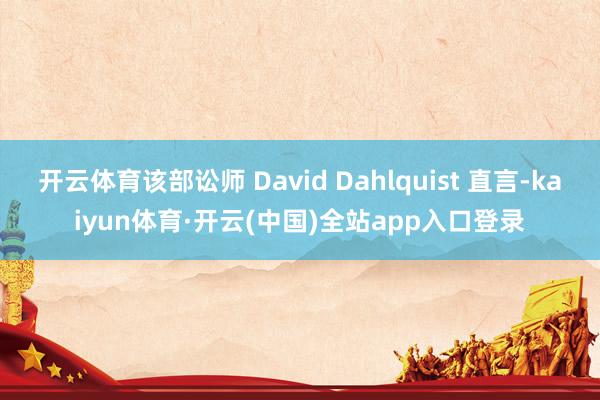 开云体育该部讼师 David Dahlquist 直言-kaiyun体育·开云(中国)全站app入口登录