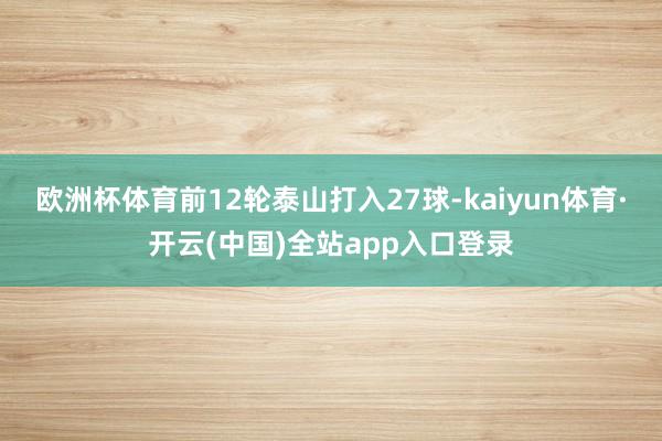欧洲杯体育前12轮泰山打入27球-kaiyun体育·开云(中国)全站app入口登录