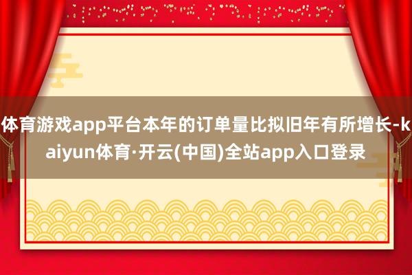 体育游戏app平台本年的订单量比拟旧年有所增长-kaiyun体育·开云(中国)全站app入口登录