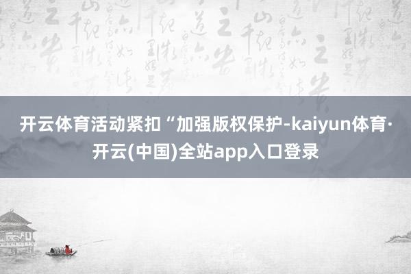 开云体育活动紧扣“加强版权保护-kaiyun体育·开云(中国)全站app入口登录