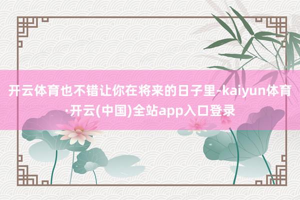 开云体育也不错让你在将来的日子里-kaiyun体育·开云(中国)全站app入口登录