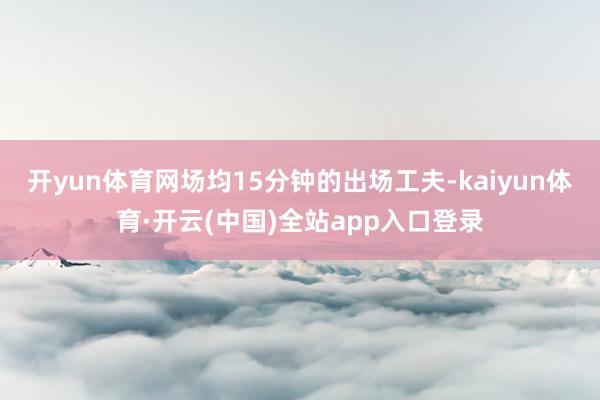 开yun体育网场均15分钟的出场工夫-kaiyun体育·开云(中国)全站app入口登录