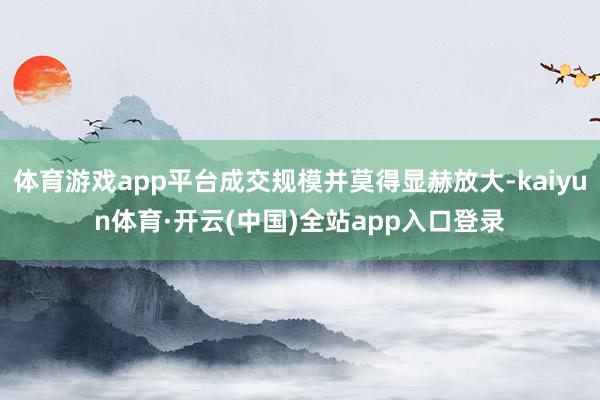 体育游戏app平台成交规模并莫得显赫放大-kaiyun体育·开云(中国)全站app入口登录