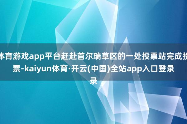 体育游戏app平台赶赴首尔瑞草区的一处投票站完成投票-kaiyun体育·开云(中国)全站app入口登录