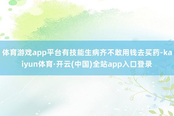体育游戏app平台有技能生病齐不敢用钱去买药-kaiyun体育·开云(中国)全站app入口登录