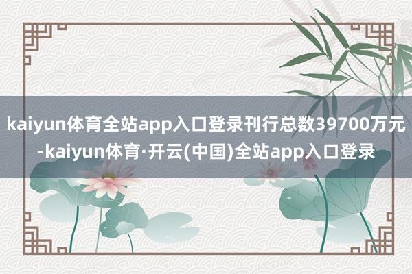 kaiyun体育全站app入口登录刊行总数39700万元-kaiyun体育·开云(中国)全站app入口登录