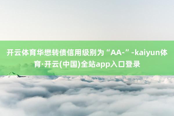 开云体育华懋转债信用级别为“AA-”-kaiyun体育·开云(中国)全站app入口登录