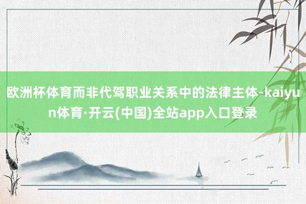 欧洲杯体育而非代驾职业关系中的法律主体-kaiyun体育·开云(中国)全站app入口登录