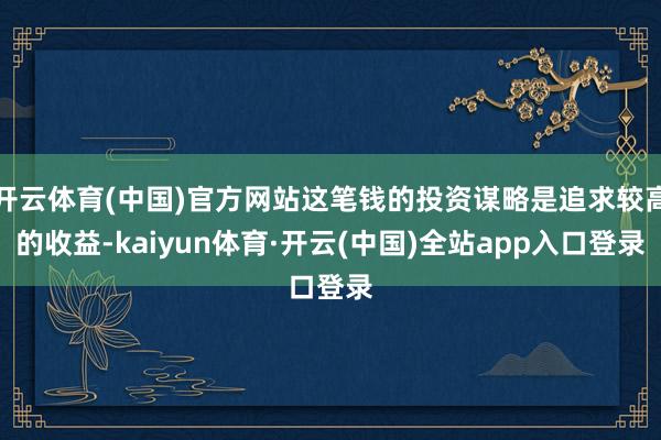 开云体育(中国)官方网站这笔钱的投资谋略是追求较高的收益-kaiyun体育·开云(中国)全站app入口登录
