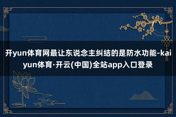 开yun体育网最让东说念主纠结的是防水功能-kaiyun体育·开云(中国)全站app入口登录
