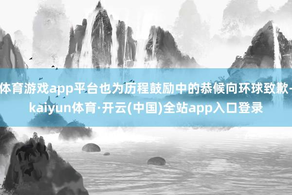 体育游戏app平台也为历程鼓励中的恭候向环球致歉-kaiyun体育·开云(中国)全站app入口登录