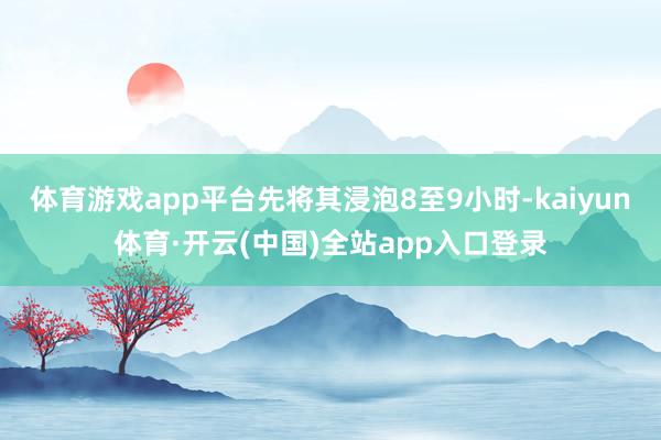 体育游戏app平台先将其浸泡8至9小时-kaiyun体育·开云(中国)全站app入口登录