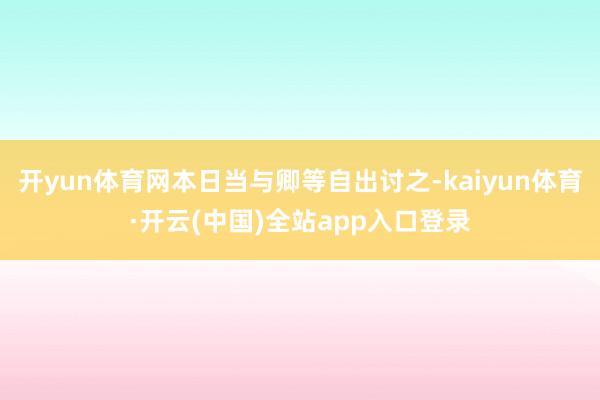开yun体育网本日当与卿等自出讨之-kaiyun体育·开云(中国)全站app入口登录