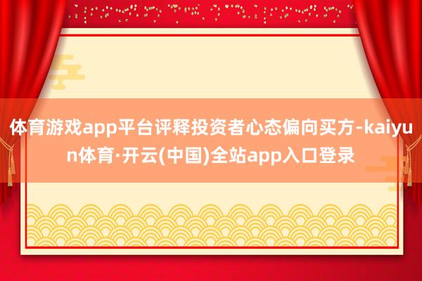 体育游戏app平台评释投资者心态偏向买方-kaiyun体育·开云(中国)全站app入口登录