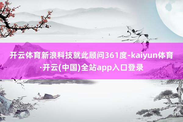 开云体育　　新浪科技就此顾问361度-kaiyun体育·开云(中国)全站app入口登录