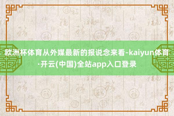 欧洲杯体育从外媒最新的报说念来看-kaiyun体育·开云(中国)全站app入口登录