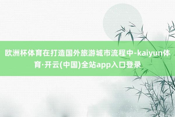 欧洲杯体育在打造国外旅游城市流程中-kaiyun体育·开云(中国)全站app入口登录