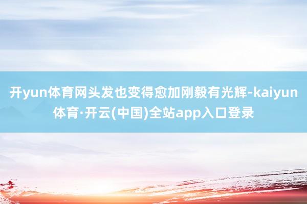 开yun体育网头发也变得愈加刚毅有光辉-kaiyun体育·开云(中国)全站app入口登录