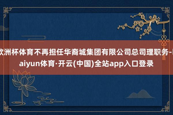 欧洲杯体育不再担任华裔城集团有限公司总司理职务-kaiyun体育·开云(中国)全站app入口登录